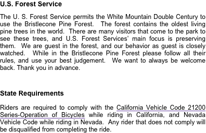 U.S. Forest Service
The U. S. Forest Service permits the White Mountain Double Century to use the Bristlecone Pine Forest.  The forest contains the oldest living pine trees in the world.  There are many visitors that come to the park to see these trees, and U.S. Forest Services’ main focus is preserving them.  We are guest in the forest, and our behavior as guest is closely watched.  While in the Bristlecone Pine Forest please follow all their rules, and use your best judgement.  We want to always be welcome back. Thank you in advance.

State Requirements

Riders are required to comply with the California Vehicle Code 21200 Series-Operation of Bicycles while riding in California, and Nevada Vehicle Code while riding in Nevada.  Any rider that does not comply will be disqualified from completing the ride.